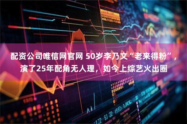 配资公司唯信网官网 50岁李乃文“老来得粉”，演了25年配角无人理，如今上综艺火出圈