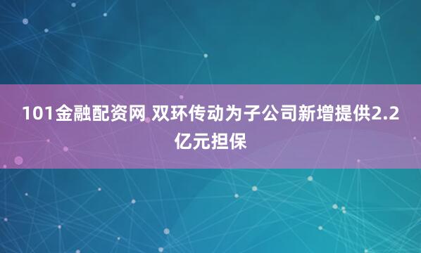 101金融配资网 双环传动为子公司新增提供2.2亿元担保