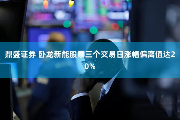 鼎盛证券 卧龙新能股票三个交易日涨幅偏离值达20%