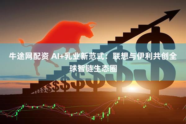 牛途网配资 AI+乳业新范式：联想与伊利共创全球智链生态圈