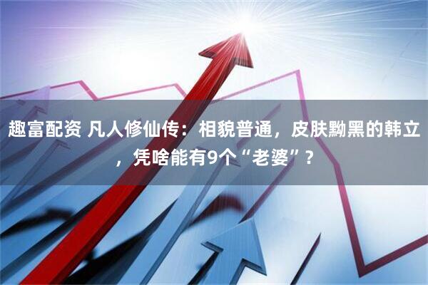 趣富配资 凡人修仙传:相貌普通,皮肤黝黑的韩立,凭啥能有9个“老婆”?