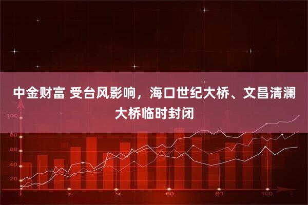 中金财富 受台风影响，海口世纪大桥、文昌清澜大桥临时封闭