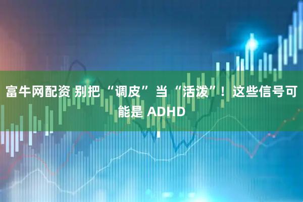 富牛网配资 别把 “调皮” 当 “活泼”！这些信号可能是 ADHD