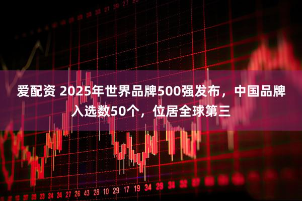 爱配资 2025年世界品牌500强发布，中国品牌入选数50个，位居全球第三